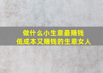 做什么小生意最赚钱 低成本又赚钱的生意女人